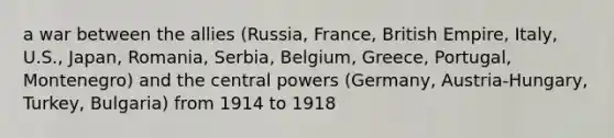 a war between the allies (Russia, France, British Empire, Italy, U.S., Japan, Romania, Serbia, Belgium, Greece, Portugal, Montenegro) and the central powers (Germany, Austria-Hungary, Turkey, Bulgaria) from 1914 to 1918