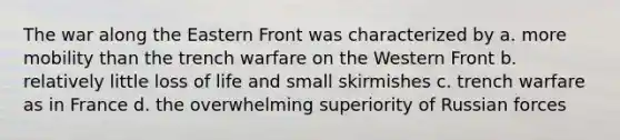 The war along the Eastern Front was characterized by a. more mobility than the trench warfare on the Western Front b. relatively little loss of life and small skirmishes c. trench warfare as in France d. the overwhelming superiority of Russian forces