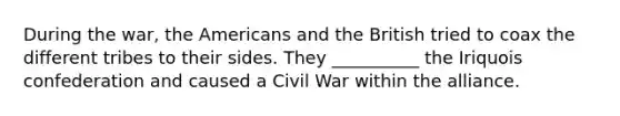 During the war, the Americans and the British tried to coax the different tribes to their sides. They __________ the Iriquois confederation and caused a Civil War within the alliance.