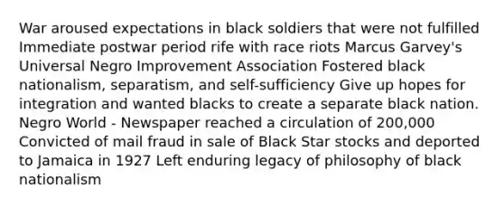 War aroused expectations in black soldiers that were not fulfilled Immediate postwar period rife with race riots Marcus Garvey's Universal Negro Improvement Association Fostered black nationalism, separatism, and self-sufficiency Give up hopes for integration and wanted blacks to create a separate black nation. Negro World - Newspaper reached a circulation of 200,000 Convicted of mail fraud in sale of Black Star stocks and deported to Jamaica in 1927 Left enduring legacy of philosophy of black nationalism