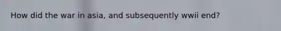 How did the war in asia, and subsequently wwii end?