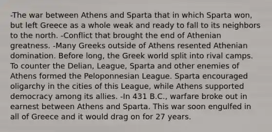 -The war between Athens and Sparta that in which Sparta won, but left Greece as a whole weak and ready to fall to its neighbors to the north. -Conflict that brought the end of Athenian greatness. -Many Greeks outside of Athens resented Athenian domination. Before long, the Greek world split into rival camps. To counter the Delian, League, Sparta and other enemies of Athens formed the Peloponnesian League. Sparta encouraged oligarchy in the cities of this League, while Athens supported democracy among its allies. -In 431 B.C., warfare broke out in earnest between Athens and Sparta. This war soon engulfed in all of Greece and it would drag on for 27 years.