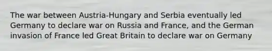 The war between Austria-Hungary and Serbia eventually led Germany to declare war on Russia and France, and the German invasion of France led Great Britain to declare war on Germany