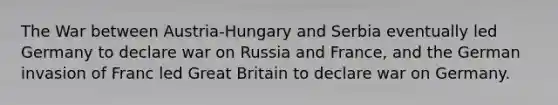 The War between Austria-Hungary and Serbia eventually led Germany to declare war on Russia and France, and the German invasion of Franc led Great Britain to declare war on Germany.