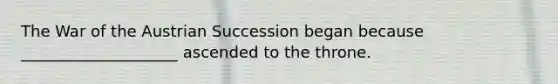 The War of the Austrian Succession began because ____________________ ascended to the throne.