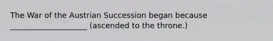 The War of the Austrian Succession began because ____________________ (ascended to the throne.)