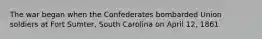 The war began when the Confederates bombarded Union soldiers at Fort Sumter, South Carolina on April 12, 1861