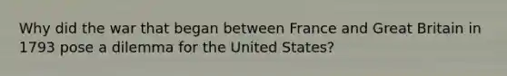 Why did the war that began between France and Great Britain in 1793 pose a dilemma for the United States?