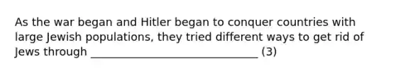 As the war began and Hitler began to conquer countries with large Jewish populations, they tried different ways to get rid of Jews through ______________________________ (3)