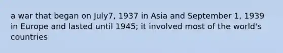 a war that began on July7, 1937 in Asia and September 1, 1939 in Europe and lasted until 1945; it involved most of the world's countries