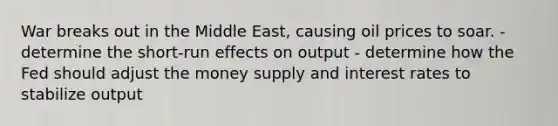 War breaks out in the Middle East, causing oil prices to soar. -determine the short-run effects on output - determine how the Fed should adjust the money supply and interest rates to stabilize output