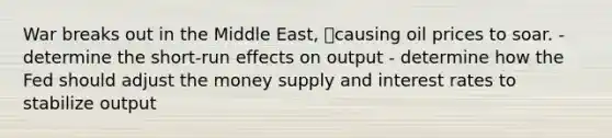 War breaks out in the Middle East, causing oil prices to soar. - determine the short-run effects on output - determine how the Fed should adjust the money supply and interest rates to stabilize output