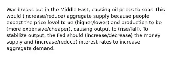 War breaks out in the Middle East, causing oil prices to soar. This would (increase/reduce) aggregate supply because people expect the price level to be (higher/lower) and production to be (more expensive/cheaper), causing output to (rise/fall). To stabilize output, the Fed should (increase/decrease) the money supply and (increase/reduce) interest rates to increase aggregate demand.