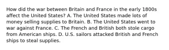 How did the war between Britain and France in the early 1800s affect the United States? A. The United States made lots of money selling supplies to Britain. B. The United States went to war against France. C. The French and British both stole cargo from American ships. D. U.S. sailors attacked British and French ships to steal supplies.