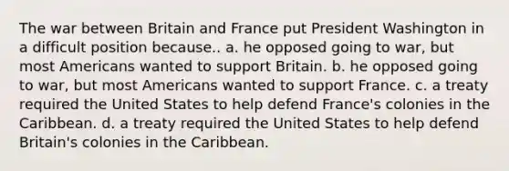 The war between Britain and France put President Washington in a difficult position because.. a. he opposed going to war, but most Americans wanted to support Britain. b. he opposed going to war, but most Americans wanted to support France. c. a treaty required the United States to help defend France's colonies in the Caribbean. d. a treaty required the United States to help defend Britain's colonies in the Caribbean.