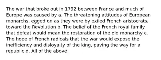 The war that broke out in 1792 between France and much of Europe was caused by a. The threatening attitudes of European monarchs, egged on as they were by exiled French aristocrats, toward the Revolution b. The belief of the French royal family that defeat would mean the restoration of the old monarchy c. The hope of French radicals that the war would expose the inefficiency and disloyalty of the king, paving the way for a republic d. All of the above