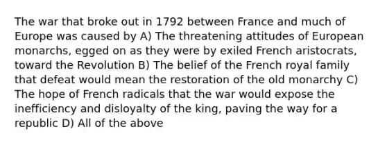 The war that broke out in 1792 between France and much of Europe was caused by A) The threatening attitudes of European monarchs, egged on as they were by exiled French aristocrats, toward the Revolution B) The belief of the French royal family that defeat would mean the restoration of the old monarchy C) The hope of French radicals that the war would expose the inefficiency and disloyalty of the king, paving the way for a republic D) All of the above