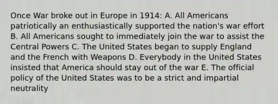 Once War broke out in Europe in 1914: A. All Americans patriotically an enthusiastically supported the nation's war effort B. All Americans sought to immediately join the war to assist the Central Powers C. The United States began to supply England and the French with Weapons D. Everybody in the United States insisted that America should stay out of the war E. The official policy of the United States was to be a strict and impartial neutrality