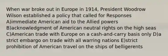 When war broke out in Europe in 1914, President Woodrow Wilson established a policy that called for Responses A)immediate American aid to the Allied powers B)acknowledgment of American neutral rights on the high seas C)American trade with Europe on a cash-and-carry basis only D)a strict embargo on trade with all warring nations E)strict prohibition of American travel on the ships of belligerents