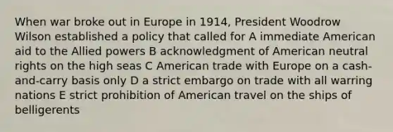 When war broke out in Europe in 1914, President Woodrow Wilson established a policy that called for A immediate American aid to the Allied powers B acknowledgment of American neutral rights on the high seas C American trade with Europe on a cash-and-carry basis only D a strict embargo on trade with all warring nations E strict prohibition of American travel on the ships of belligerents