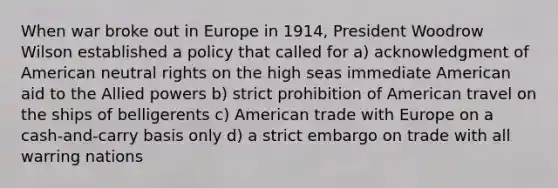 When war broke out in Europe in 1914, President Woodrow Wilson established a policy that called for a) acknowledgment of American neutral rights on the high seas immediate American aid to the Allied powers b) strict prohibition of American travel on the ships of belligerents c) American trade with Europe on a cash-and-carry basis only d) a strict embargo on trade with all warring nations