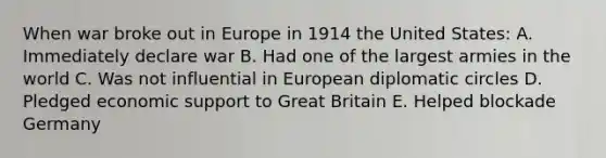 When war broke out in Europe in 1914 the United States: A. Immediately declare war B. Had one of the largest armies in the world C. Was not influential in European diplomatic circles D. Pledged economic support to Great Britain E. Helped blockade Germany