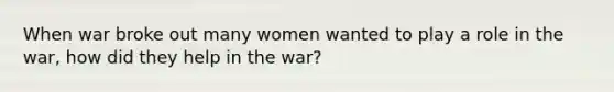 When war broke out many women wanted to play a role in the war, how did they help in the war?