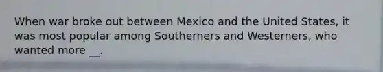 When war broke out between Mexico and the United States, it was most popular among Southerners and Westerners, who wanted more __.