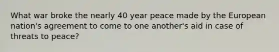 What war broke the nearly 40 year peace made by the European nation's agreement to come to one another's aid in case of threats to peace?