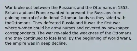 War broke out between the Russians and the Ottomans in 1853. Britain and and France wanted to prevent the Russians from gaining control of additional Ottoman lands so they sided with theOttomans. They defeated Russia and it was the first war where women could be army nurses and covered by newspaper correspondents. The war revealed the weakness of the Ottomans and they continued to lose land. By the beginning of World War I, the empire was in deep decline.