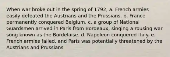 When war broke out in the spring of 1792, a. French armies easily defeated the Austrians and the Prussians. b. France permanently conquered Belgium. c. a group of National Guardsmen arrived in Paris from Bordeaux, singing a rousing war song known as the Bordelaise. d. Napoleon conquered Italy. e. French armies failed, and Paris was potentially threatened by the Austrians and Prussians