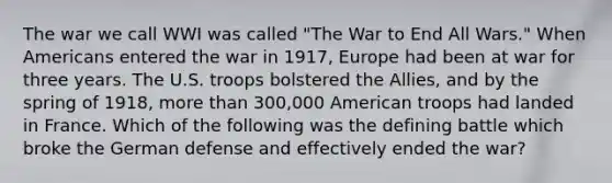 The war we call WWI was called "The War to End All Wars." When Americans entered the war in 1917, Europe had been at war for three years. The U.S. troops bolstered the Allies, and by the spring of 1918, more than 300,000 American troops had landed in France. Which of the following was the defining battle which broke the German defense and effectively ended the war?