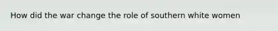 How did the war change the role of southern white women