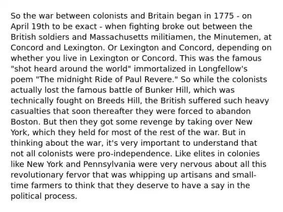 So the war between colonists and Britain began in 1775 - on April 19th to be exact - when fighting broke out between the British soldiers and Massachusetts militiamen, the Minutemen, at Concord and Lexington. Or Lexington and Concord, depending on whether you live in Lexington or Concord. This was the famous "shot heard around the world" immortalized in Longfellow's poem "The midnight Ride of Paul Revere." So while the colonists actually lost the famous battle of Bunker Hill, which was technically fought on Breeds Hill, the British suffered such heavy casualties that soon thereafter they were forced to abandon Boston. But then they got some revenge by taking over New York, which they held for most of the rest of the war. But in thinking about the war, it's very important to understand that not all colonists were pro-independence. Like elites in colonies like New York and Pennsylvania were very nervous about all this revolutionary fervor that was whipping up artisans and small-time farmers to think that they deserve to have a say in the political process.