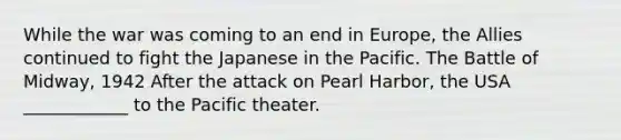 While the war was coming to an end in Europe, the Allies continued to fight the Japanese in the Pacific. The Battle of Midway, 1942 After the attack on Pearl Harbor, the USA ____________ to the Pacific theater.