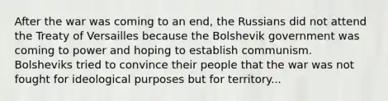 After the war was coming to an end, the Russians did not attend the Treaty of Versailles because the Bolshevik government was coming to power and hoping to establish communism. Bolsheviks tried to convince their people that the war was not fought for ideological purposes but for territory...