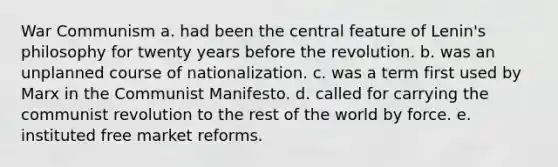 War Communism a. had been the central feature of Lenin's philosophy for twenty years before the revolution. b. was an unplanned course of nationalization. c. was a term first used by Marx in the Communist Manifesto. d. called for carrying the communist revolution to the rest of the world by force. e. instituted free market reforms.