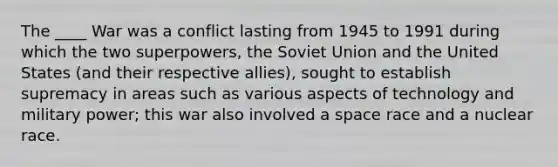 The ____ War was a conflict lasting from 1945 to 1991 during which the two superpowers, the Soviet Union and the United States (and their respective allies), sought to establish supremacy in areas such as various aspects of technology and military power; this war also involved a space race and a nuclear race.