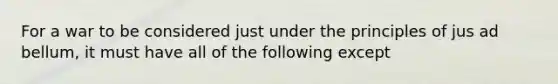 For a war to be considered just under the principles of jus ad bellum, it must have all of the following except