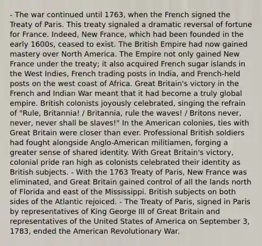 - The war continued until 1763, when the French signed the Treaty of Paris. This treaty signaled a dramatic reversal of fortune for France. Indeed, New France, which had been founded in the early 1600s, ceased to exist. The British Empire had now gained mastery over North America. The Empire not only gained New France under the treaty; it also acquired French sugar islands in the West Indies, French trading posts in India, and French-held posts on the west coast of Africa. Great Britain's victory in the French and Indian War meant that it had become a truly global empire. British colonists joyously celebrated, singing the refrain of "Rule, Britannia! / Britannia, rule the waves! / Britons never, never, never shall be slaves!" In the American colonies, ties with Great Britain were closer than ever. Professional British soldiers had fought alongside Anglo-American militiamen, forging a greater sense of shared identity. With Great Britain's victory, colonial pride ran high as colonists celebrated their identity as British subjects. - With the 1763 Treaty of Paris, New France was eliminated, and Great Britain gained control of all the lands north of Florida and east of the Mississippi. British subjects on both sides of the Atlantic rejoiced. - The Treaty of Paris, signed in Paris by representatives of King George III of Great Britain and representatives of the United States of America on September 3, 1783, ended the American Revolutionary War.