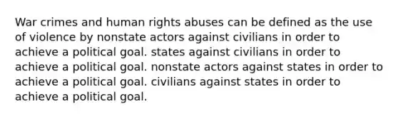 War crimes and human rights abuses can be defined as the use of violence by nonstate actors against civilians in order to achieve a political goal. states against civilians in order to achieve a political goal. nonstate actors against states in order to achieve a political goal. civilians against states in order to achieve a political goal.