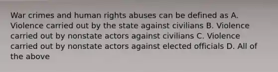 War crimes and human rights abuses can be defined as A. Violence carried out by the state against civilians B. Violence carried out by nonstate actors against civilians C. Violence carried out by nonstate actors against elected officials D. All of the above