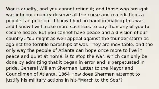 War is cruelty, and you cannot refine it; and those who brought war into our country deserve all the curse and maledictions a people can pour out. I know I had no hand in making this war, and I know I will make more sacrifices to-day than any of you to secure peace. But you cannot have peace and a division of our country...You might as well appeal against the thunder-storm as against the terrible hardships of war. They are inevitable, and the only way the people of Atlanta can hope once more to live in peace and quiet at home, is to stop the war, which can only be done by admitting that it began in error and is perpetuated in pride. General William Sherman, Letter to the Mayor and Councilmen of Atlanta, 1864 How does Sherman attempt to justify his military actions in his "March to the Sea"?