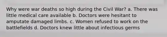 Why were war deaths so high during the Civil War? a. There was little medical care available b. Doctors were hesitant to amputate damaged limbs. c. Women refused to work on the battlefields d. Doctors knew little about infectious germs