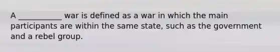 A ___________ war is defined as a war in which the main participants are within the same state, such as the government and a rebel group.