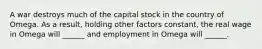 A war destroys much of the capital stock in the country of Omega. As a result, holding other factors constant, the real wage in Omega will ______ and employment in Omega will ______.