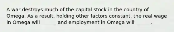 A war destroys much of the capital stock in the country of Omega. As a result, holding other factors constant, the real wage in Omega will ______ and employment in Omega will ______.