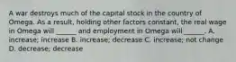 A war destroys much of the capital stock in the country of Omega. As a result, holding other factors constant, the real wage in Omega will ______ and employment in Omega will ______. A. increase; increase B. increase; decrease C. increase; not change D. decrease; decrease