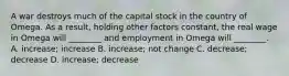 A war destroys much of the capital stock in the country of Omega. As a result, holding other factors constant, the real wage in Omega will ________ and employment in Omega will ________. A. increase; increase B. increase; not change C. decrease; decrease D. increase; decrease