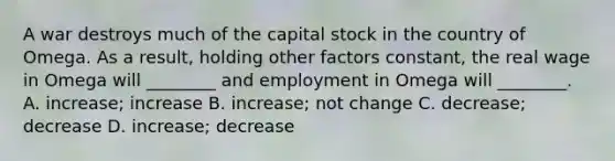 A war destroys much of the capital stock in the country of Omega. As a result, holding other factors constant, the real wage in Omega will ________ and employment in Omega will ________. A. increase; increase B. increase; not change C. decrease; decrease D. increase; decrease